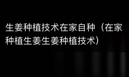 生姜种植技术在家自种（在家种植生姜生姜种植技术）