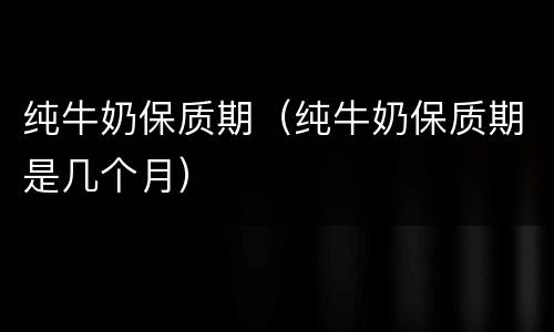 纯牛奶保质期（纯牛奶保质期是几个月）