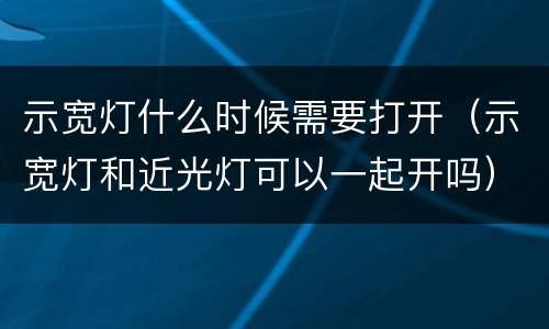 示宽灯什么时候需要打开（示宽灯和近光灯可以一起开吗）