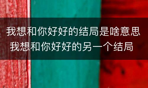 我想和你好好的结局是啥意思 我想和你好好的另一个结局