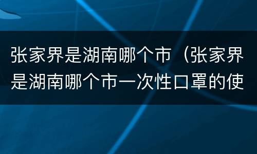 张家界是湖南哪个市（张家界是湖南哪个市一次性口罩的使用）