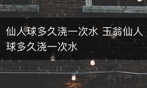 仙人球多久浇一次水 玉翁仙人球多久浇一次水