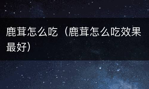 鹿茸怎么吃（鹿茸怎么吃效果最好）