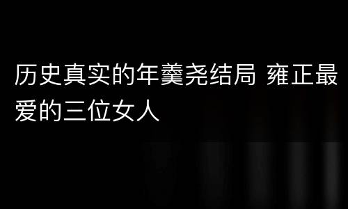 历史真实的年羹尧结局 雍正最爱的三位女人