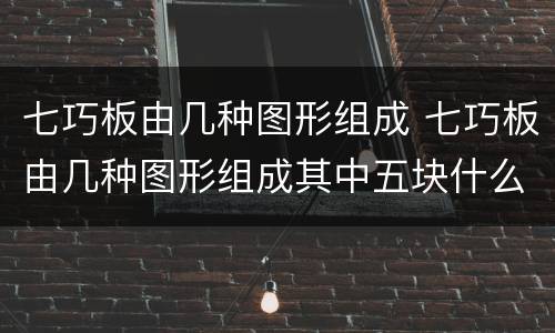 七巧板由几种图形组成 七巧板由几种图形组成其中五块什么五块正方形