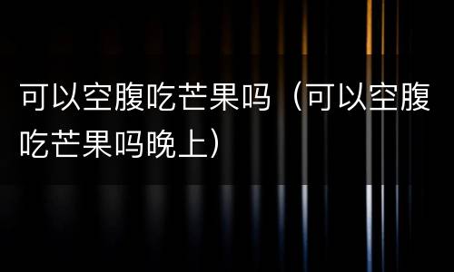 可以空腹吃芒果吗（可以空腹吃芒果吗晚上）
