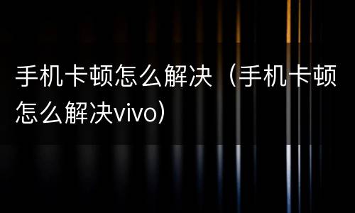 手机卡顿怎么解决（手机卡顿怎么解决vivo）