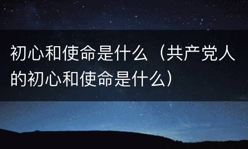 初心和使命是什么（共产党人的初心和使命是什么）