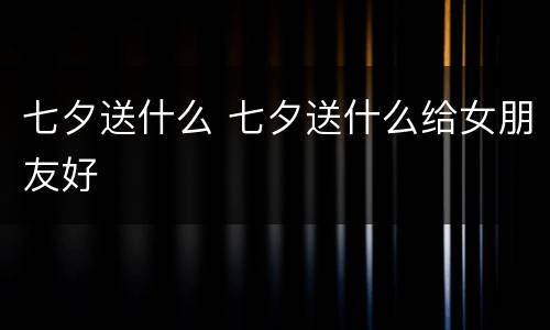 七夕送什么 七夕送什么给女朋友好