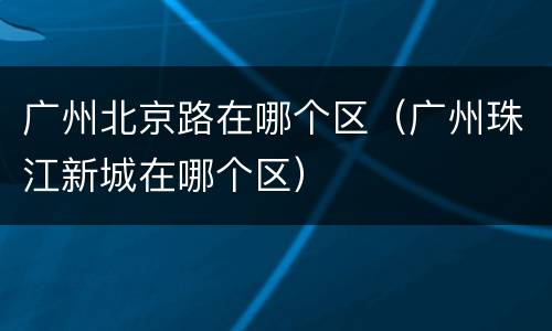 广州北京路在哪个区（广州珠江新城在哪个区）