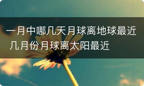 一月中哪几天月球离地球最近 几月份月球离太阳最近