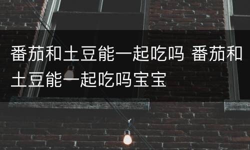 番茄和土豆能一起吃吗 番茄和土豆能一起吃吗宝宝