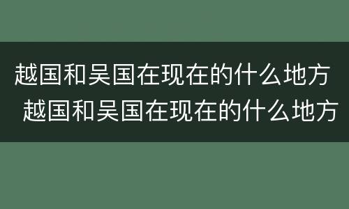 越国和吴国在现在的什么地方 越国和吴国在现在的什么地方呢