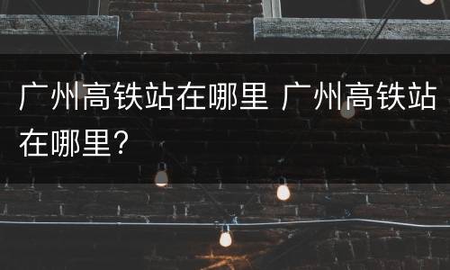 广州高铁站在哪里 广州高铁站在哪里?
