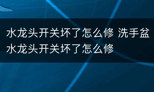 水龙头开关坏了怎么修 洗手盆水龙头开关坏了怎么修