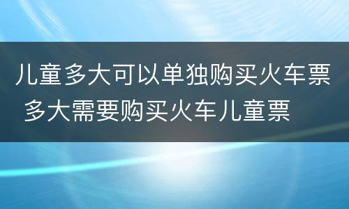 儿童多大可以单独购买火车票 多大需要购买火车儿童票