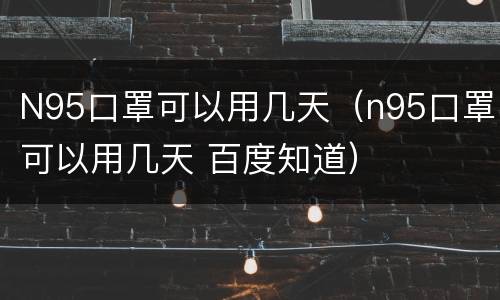 N95口罩可以用几天（n95口罩可以用几天 百度知道）