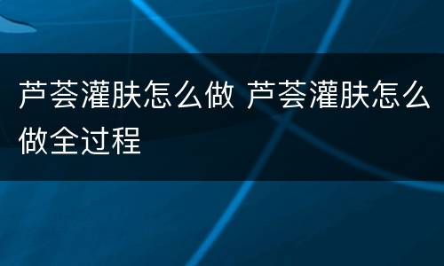 芦荟灌肤怎么做 芦荟灌肤怎么做全过程