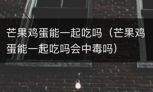 芒果鸡蛋能一起吃吗（芒果鸡蛋能一起吃吗会中毒吗）