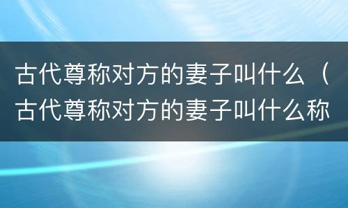 古代尊称对方的妻子叫什么（古代尊称对方的妻子叫什么称呼）