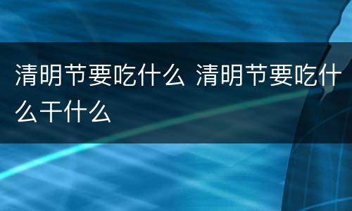 清明节要吃什么 清明节要吃什么干什么