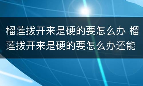 榴莲拨开来是硬的要怎么办 榴莲拨开来是硬的要怎么办还能放冰箱嘛