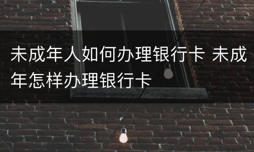 未成年人如何办理银行卡 未成年怎样办理银行卡