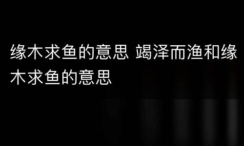 缘木求鱼的意思 竭泽而渔和缘木求鱼的意思