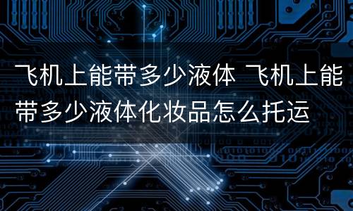 飞机上能带多少液体 飞机上能带多少液体化妆品怎么托运