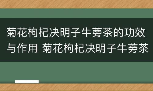 菊花枸杞决明子牛蒡茶的功效与作用 菊花枸杞决明子牛蒡茶的功效与作用及禁忌