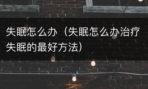 失眠怎么办（失眠怎么办治疗失眠的最好方法）