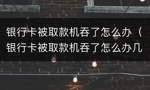 银行卡被取款机吞了怎么办（银行卡被取款机吞了怎么办几天能拿到）