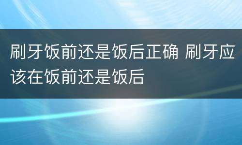 刷牙饭前还是饭后正确 刷牙应该在饭前还是饭后