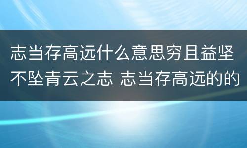 志当存高远什么意思穷且益坚不坠青云之志 志当存高远的的意思解释