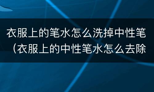 衣服上的笔水怎么洗掉中性笔（衣服上的中性笔水怎么去除）
