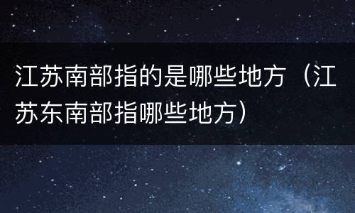 江苏南部指的是哪些地方（江苏东南部指哪些地方）