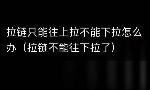 拉链只能往上拉不能下拉怎么办（拉链不能往下拉了）