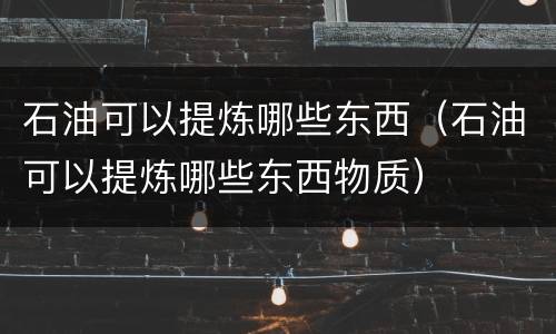 石油可以提炼哪些东西（石油可以提炼哪些东西物质）