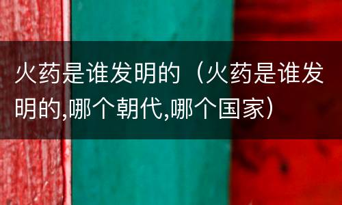 火药是谁发明的（火药是谁发明的,哪个朝代,哪个国家）