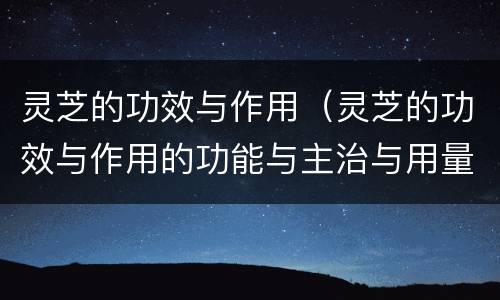 灵芝的功效与作用（灵芝的功效与作用的功能与主治与用量）