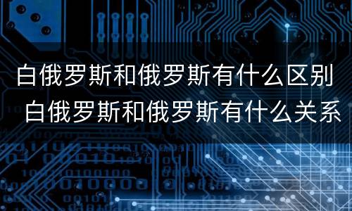 白俄罗斯和俄罗斯有什么区别 白俄罗斯和俄罗斯有什么关系吗