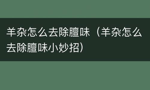 羊杂怎么去除膻味（羊杂怎么去除膻味小妙招）