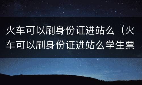 火车可以刷身份证进站么（火车可以刷身份证进站么学生票）