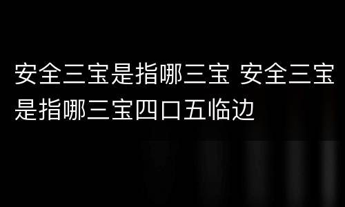 安全三宝是指哪三宝 安全三宝是指哪三宝四口五临边