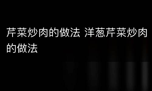 芹菜炒肉的做法 洋葱芹菜炒肉的做法