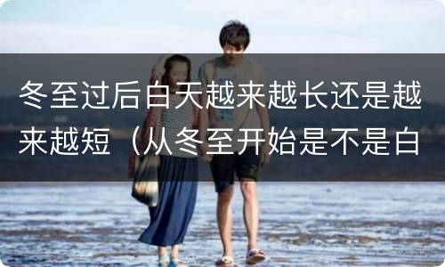 冬至过后白天越来越长还是越来越短（从冬至开始是不是白天越来越长）