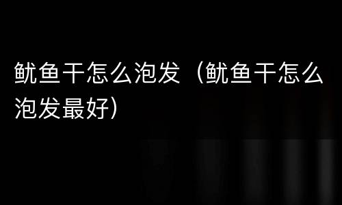 鱿鱼干怎么泡发（鱿鱼干怎么泡发最好）