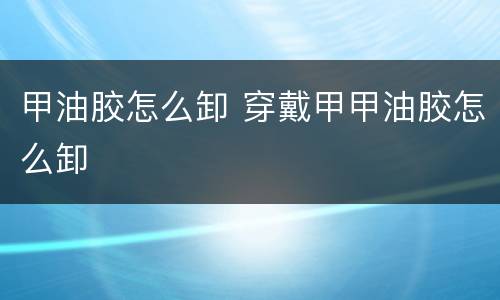 甲油胶怎么卸 穿戴甲甲油胶怎么卸