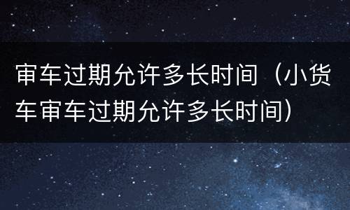 审车过期允许多长时间（小货车审车过期允许多长时间）