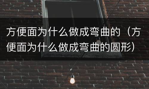 方便面为什么做成弯曲的（方便面为什么做成弯曲的圆形）